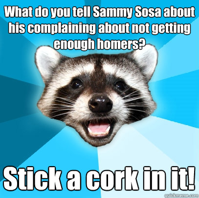 What do you tell Sammy Sosa about his complaining about not getting enough homers? Stick a cork in it!  Lame Pun Coon