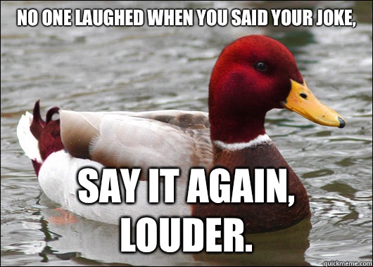 No one laughed when you said your joke,
 Say it again, louder.  - No one laughed when you said your joke,
 Say it again, louder.   Malicious Advice Mallard