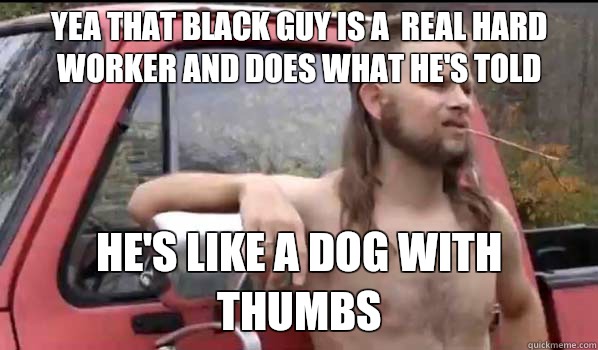 Yea that black guy is a  real hard worker and does what he's told He's like a dog with thumbs  Almost Politically Correct Redneck