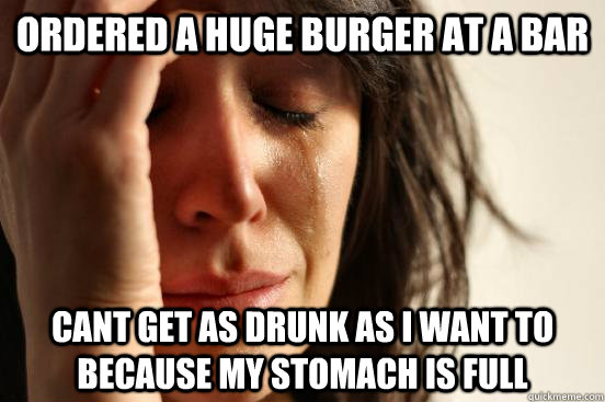 Ordered a huge burger at a bar cant get as drunk as I want to because my stomach is full  First World Problems