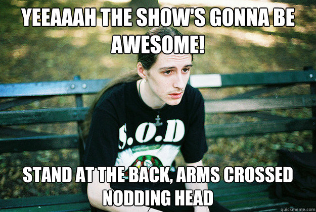 YEEAAAH the show's gonna be awesome! stand at the back, arms crossed nodding head - YEEAAAH the show's gonna be awesome! stand at the back, arms crossed nodding head  First World Metal Problems