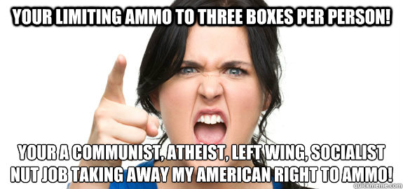 Your limiting ammo to three boxes per person! Your a communist, atheist, left wing, socialist nut job taking away my American right to ammo! - Your limiting ammo to three boxes per person! Your a communist, atheist, left wing, socialist nut job taking away my American right to ammo!  Angry Customer