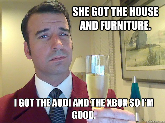 She got the house and furniture. I got the Audi and the xbox so I'm good. - She got the house and furniture. I got the Audi and the xbox so I'm good.  Fabulous Divorced Guy