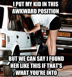 i put my kid in this awkward position  But we can say i found her like this if that's what you're into  Karma Whore