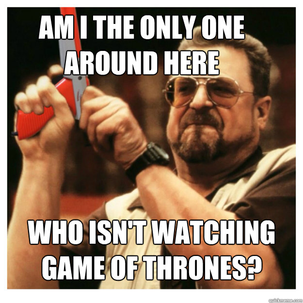Am i the only one around here who isn't watching Game of Thrones?  - Am i the only one around here who isn't watching Game of Thrones?   John Goodman