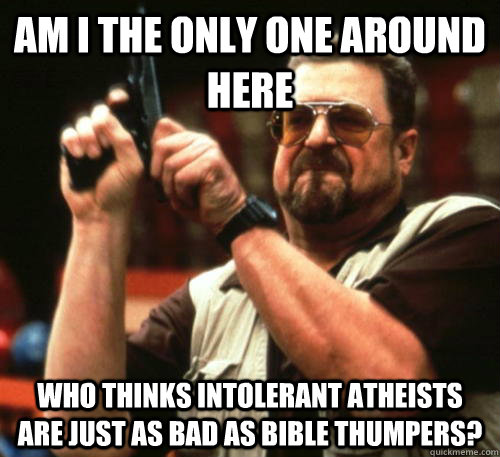 Am i the only one around here Who thinks intolerant atheists are just as bad as bible thumpers?  Am I The Only One Around Here