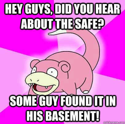 Hey guys, did you hear about the safe? Some guy found it in his basement!  Slowpoke