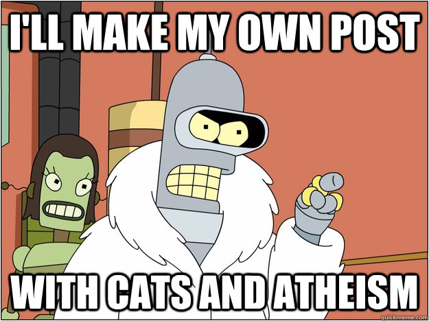 I'll make my own post with cats and atheism  BENDER STATE MEET