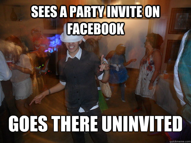 Sees a party invite on facebook  Goes there uninvited  
