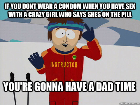 If you dont wear a condom when you have sex with a crazy girl who says shes on the pill You're gonna have a dad time  Bad Time