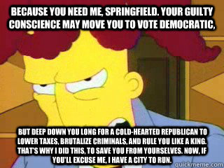 Because you need me, Springfield. Your guilty conscience may move you to vote Democratic,  but deep down you long for a cold-hearted Republican to lower taxes, brutalize criminals, and rule you like a king. That's why I did this, to save you from yourselv - Because you need me, Springfield. Your guilty conscience may move you to vote Democratic,  but deep down you long for a cold-hearted Republican to lower taxes, brutalize criminals, and rule you like a king. That's why I did this, to save you from yourselv  sideshow bob roberts
