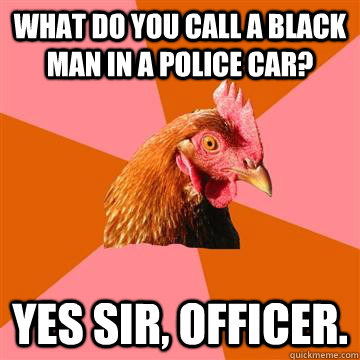 What do you call a black man in a police car? Yes sir, officer.  Anti-Joke Chicken