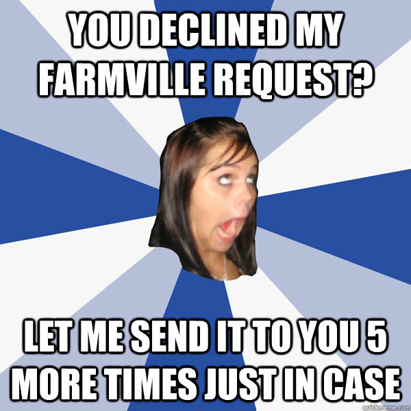 You declined my farmville request? Let me send it to you 5 more times just in case  Annoying Facebook Girl