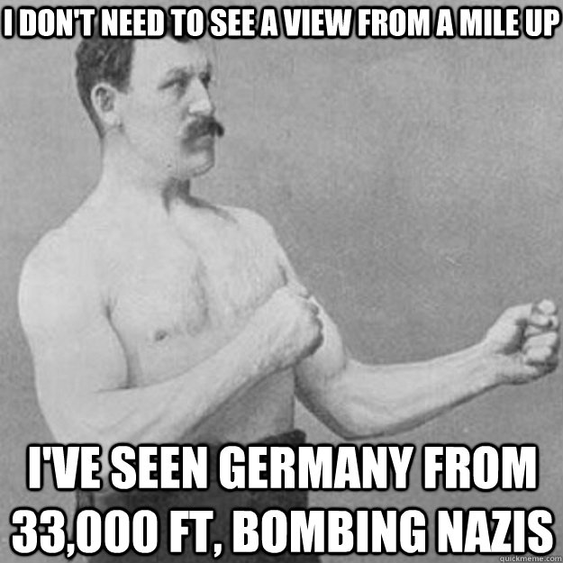 I don't need to see a view from a mile up I've seen Germany from 33,000 ft, bombing nazis  overly manly man