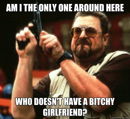 Am I the only one around here Who doesn't have a bitchy girlfriend?  