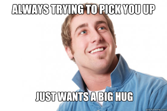 always trying to pick you up just wants a big hug  Misunderstood Douchebag