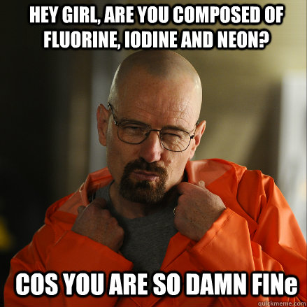 HEY GIRL, ARE YOU COMPOSED OF FLUORINE, IODINE AND NEON? COS YOU ARE SO DAMN FINe - HEY GIRL, ARE YOU COMPOSED OF FLUORINE, IODINE AND NEON? COS YOU ARE SO DAMN FINe  Sexy Walter White