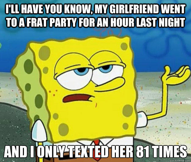 I'll have you know, my girlfriend went to a frat party for an hour last night And I only texted her 81 times - I'll have you know, my girlfriend went to a frat party for an hour last night And I only texted her 81 times  Tough Spongebob