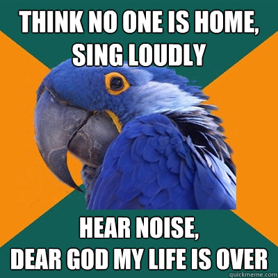 think no one is home, sing loudly hear noise,
DEAR GOD MY LIFE IS OVER  Paranoid Parrot