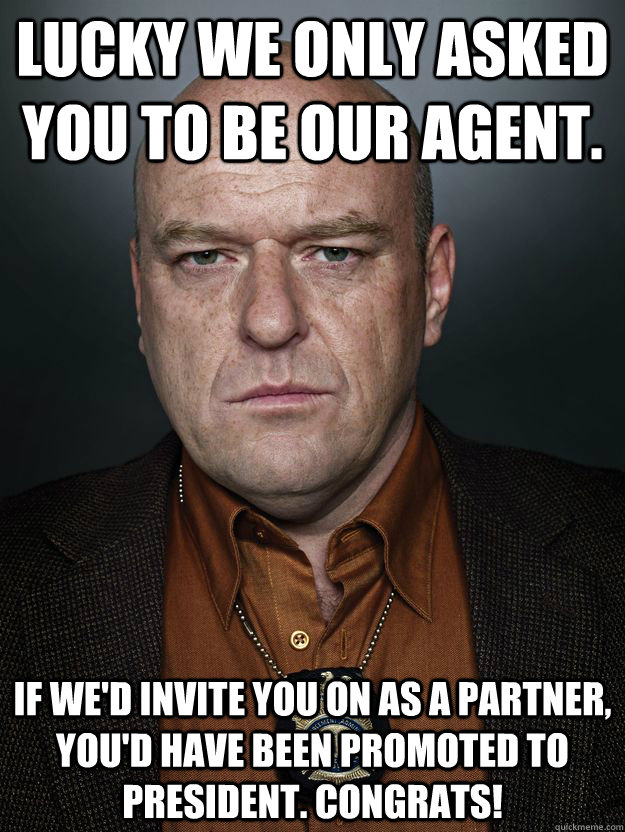Lucky we only asked you to be our agent. If we'd invite you on as a partner, you'd have been promoted to President. Congrats!  Hank Schrader