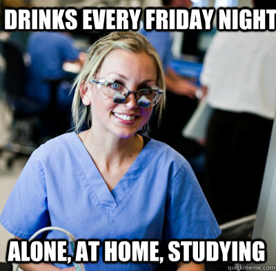 Drinks every friday night Alone, at home, studying  overworked dental student