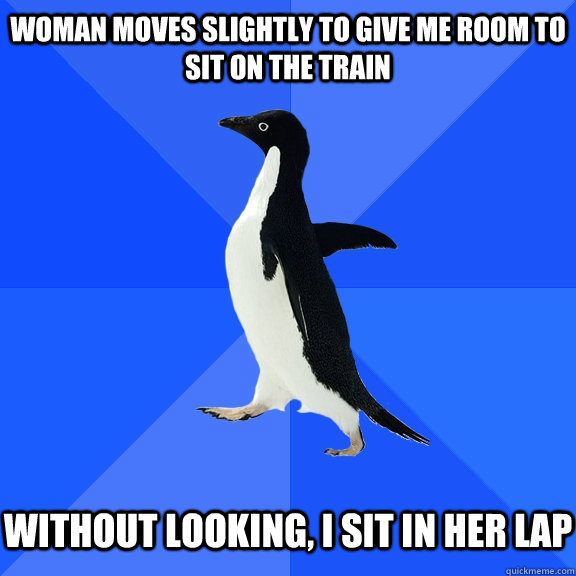 Woman moves slightly to give me room to sit on the train Without looking, I sit in her lap  Socially Awkward Penguin