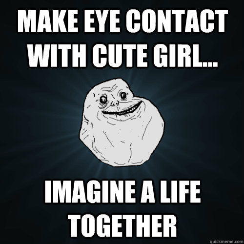 Make eye contact with cute girl... Imagine a life together  Forever Alone