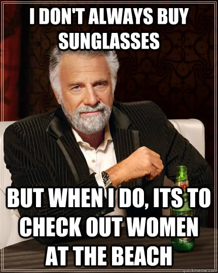 I don't always buy sunglasses but when I do, its to check out women at the beach  The Most Interesting Man In The World