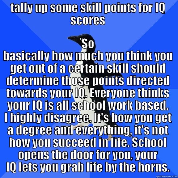 TALLY UP SOME SKILL POINTS FOR IQ SCORES SO BASICALLY HOW MUCH YOU THINK YOU GET OUT OF A CERTAIN SKILL SHOULD DETERMINE THOSE POINTS DIRECTED TOWARDS YOUR IQ. EVERYONE THINKS YOUR IQ IS ALL SCHOOL WORK BASED. I HIGHLY DISAGREE. IT'S HOW YOU GET A DEGREE AND EVERYTHING, IT'S NOT HOW YOU SUCCEED  Socially Awkward Penguin