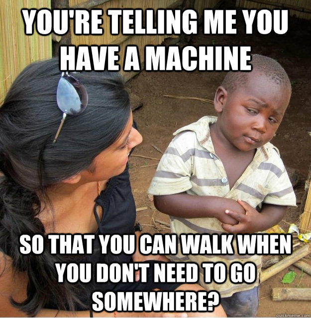 you're telling me you have a machine so that you can walk when you don't need to go somewhere? - you're telling me you have a machine so that you can walk when you don't need to go somewhere?  Skeptical Third World Kid