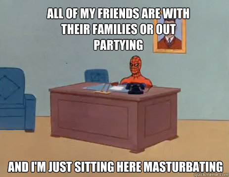 All of my friends are with their families or out partying And i'm just sitting here masturbating  masturbating spiderman