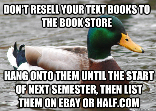 Don't resell your text books to the book store  Hang onto them until the start of next semester, then list them on eBay or half.com  Actual Advice Mallard