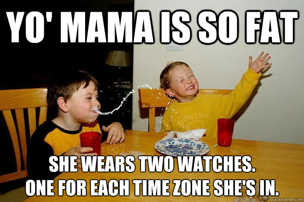 yo' mama is so fat  SHE WEARS TWO WATCHES.
ONE FOR EACH TIME ZONE SHE'S IN.   yo mama is so fat