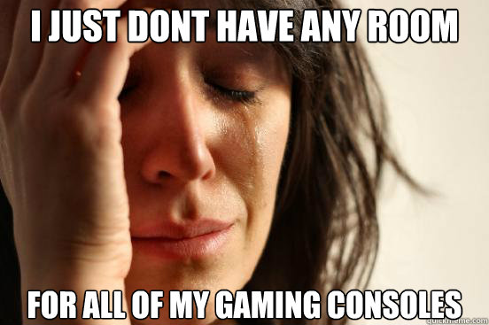I just dont have any room  for all of my gaming consoles  First World Problems