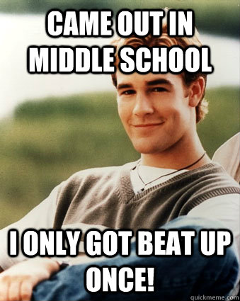 Came out in middle school I only got beat up once!  Late 90s kid advantages