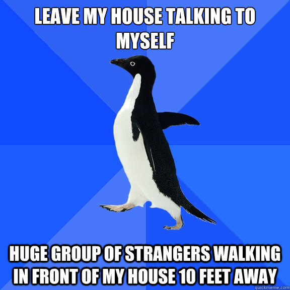 LEAVE MY HOUSE TALKING TO MYSELF HUGE GROUP OF STRANGERS WALKING IN FRONT OF MY HOUSE 10 FEET AWAY  Socially Awkward Penguin
