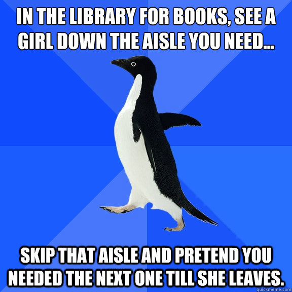 In the library for books, see a girl down the aisle you need... Skip that aisle and pretend you needed the next one till she leaves.  Socially Awkward Penguin
