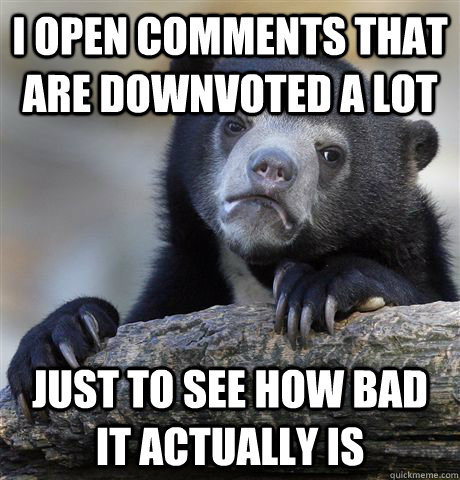 I open comments that are downvoted a lot just to see how bad it actually is  Confession Bear