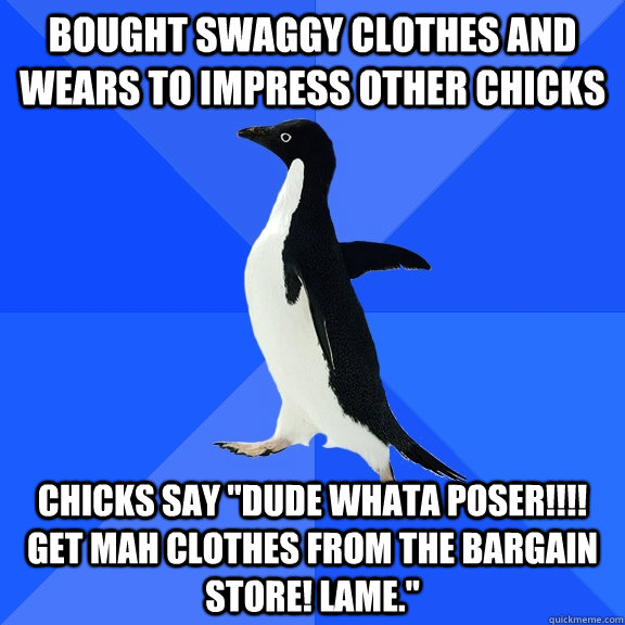 Bought swaggy clothes and wears to impress other chicks Chicks say 
