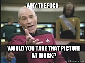 why the fuck would you take that picture at work?  Annoyed Picard