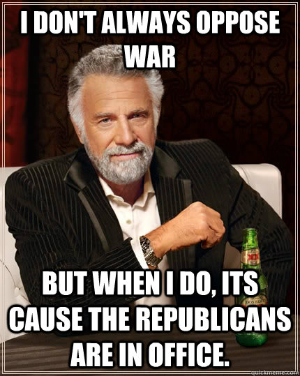I don't always oppose war But when I do, Its cause the Republicans are in Office.  The Most Interesting Man In The World