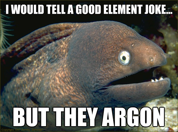 I would tell a good element joke... But they Argon  Bad Joke Eel