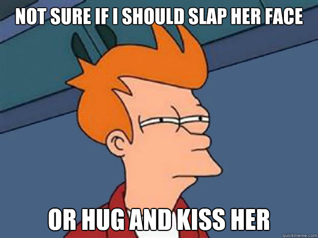 Not sure if I should slap her face or hug and kiss her  Unsure Fry