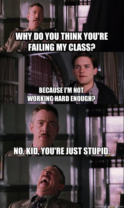 why do you think you're failing my class? because i'm not
working hard enough? no, kid, you're just stupid.  - why do you think you're failing my class? because i'm not
working hard enough? no, kid, you're just stupid.   JJ Jameson