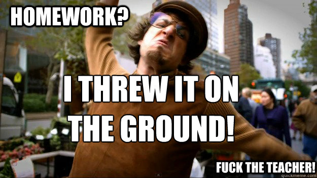 Homework? I threw it on the ground!  fuck the teacher! - Homework? I threw it on the ground!  fuck the teacher!  Threw it on the ground