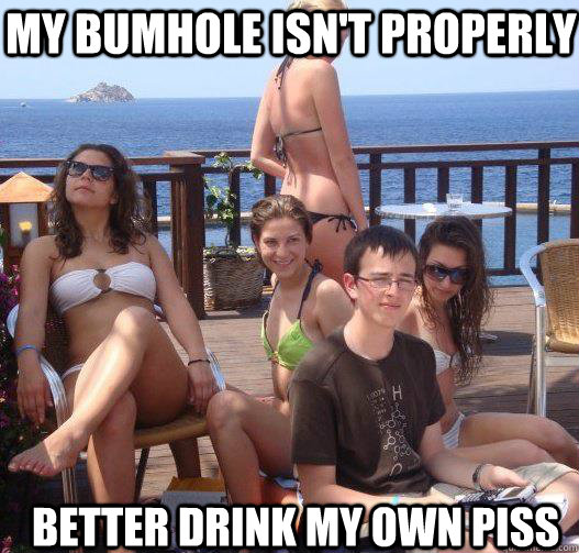 my bumhole isn't properly better drink my own piss  Priority Peter