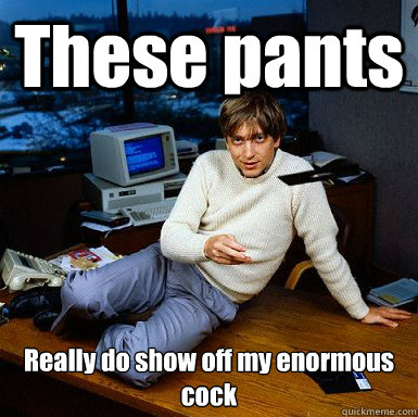 These pants Really do show off my enormous cock  Seductive Bill Gates