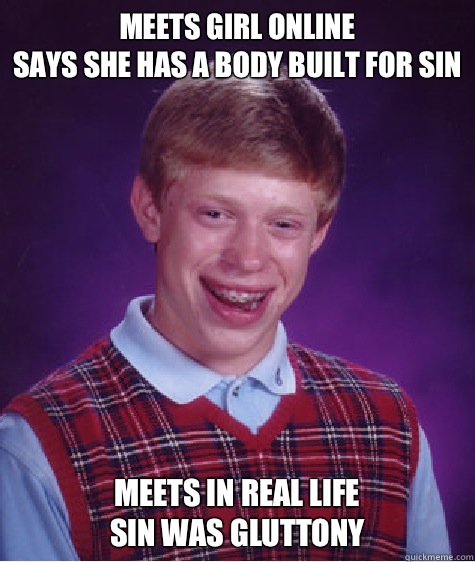 Meets girl online
Says she has a body built for sin Meets in real life
Sin was gluttony  Bad Luck Brian