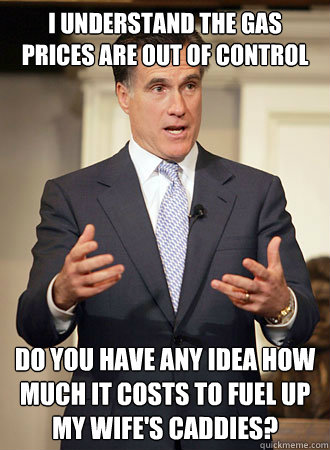 I understand the gas prices are out of control do you have any idea how much it costs to fuel up my wife's caddies?  Relatable Romney