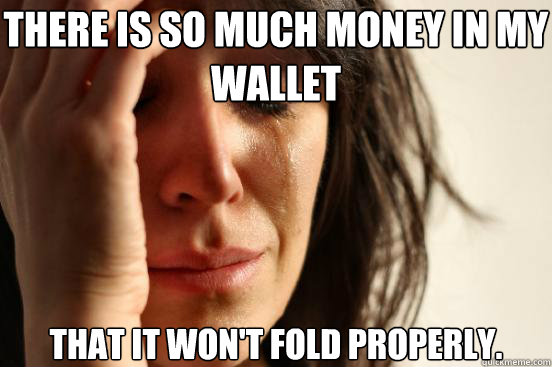 There is so much money in my wallet that it won't fold properly.  First World Problems